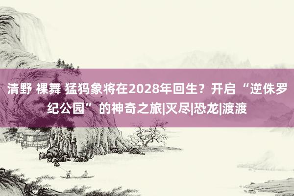 清野 裸舞 猛犸象将在2028年回生？开启 “逆侏罗纪公园” 的神奇之旅|灭尽|恐龙|渡渡