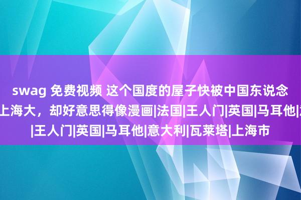 swag 免费视频 这个国度的屋子快被中国东说念主租收场，面积莫得上海大，却好意思得像漫画|法国|王人门|英国|马耳他|意大利|瓦莱塔|上海市