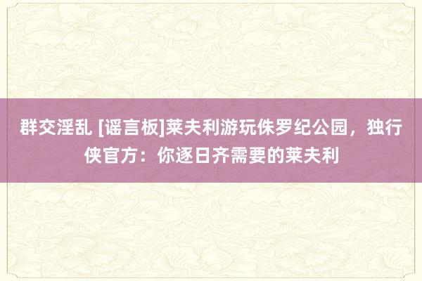 群交淫乱 [谣言板]莱夫利游玩侏罗纪公园，独行侠官方：你逐日齐需要的莱夫利