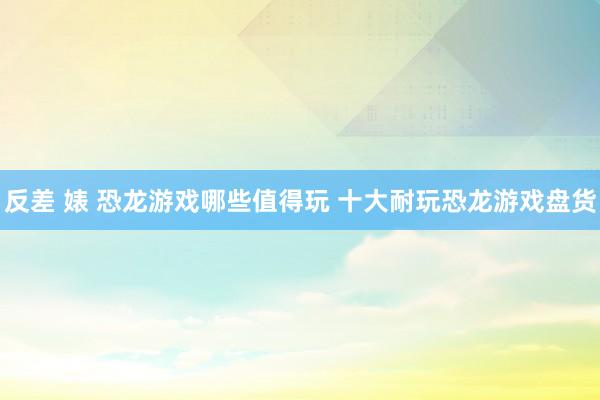 反差 婊 恐龙游戏哪些值得玩 十大耐玩恐龙游戏盘货