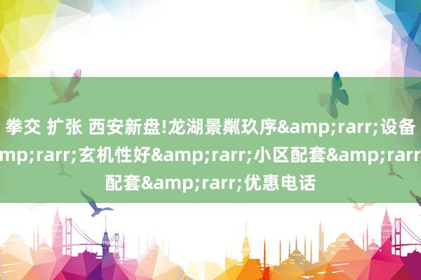 拳交 扩张 西安新盘!龙湖景粼玖序&rarr;设备商先容&rarr;玄机性好&rarr;小区配套&rarr;优惠电话