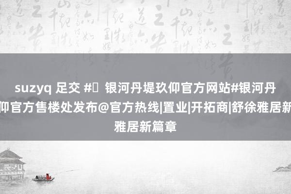 suzyq 足交 #✦银河丹堤玖仰官方网站#银河丹堤玖仰官方售楼处发布@官方热线|置业|开拓商|舒徐雅居新篇章