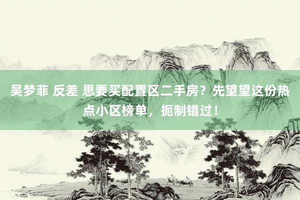 吴梦菲 反差 思要买配置区二手房？先望望这份热点小区榜单，扼制错过！