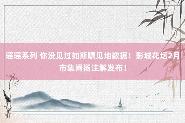 瑶瑶系列 你没见过如斯瞩见地数据！影城花坛2月市集阐扬注解发布！