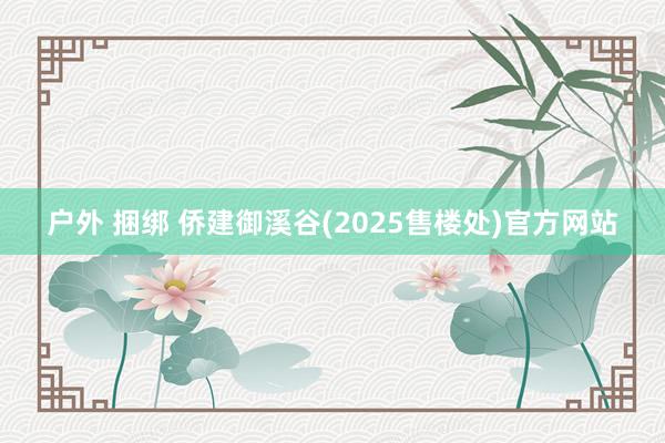 户外 捆绑 侨建御溪谷(2025售楼处)官方网站