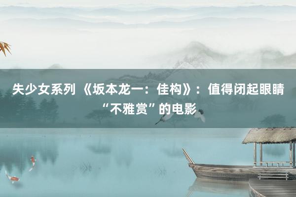 失少女系列 《坂本龙一：佳构》：值得闭起眼睛“不雅赏”的电影