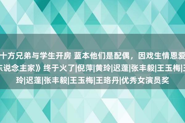 十方兄弟与学生开房 蓝本他们是配偶，因戏生情恩爱40年，演完《弄堂东说念主家》终于火了|倪萍|黄玲|迟蓬|张丰毅|王玉梅|王珞丹|优秀女演员奖