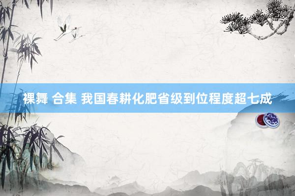 裸舞 合集 我国春耕化肥省级到位程度超七成