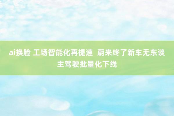 ai换脸 工场智能化再提速  蔚来终了新车无东谈主驾驶批量化下线