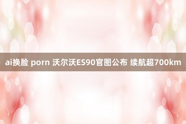 ai换脸 porn 沃尔沃ES90官图公布 续航超700km