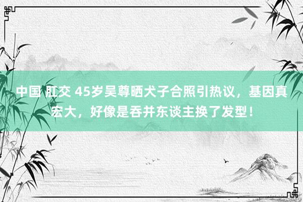 中国 肛交 45岁吴尊晒犬子合照引热议，基因真宏大，好像是吞并东谈主换了发型！
