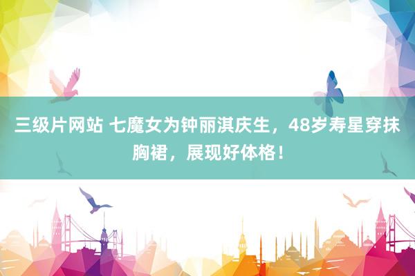 三级片网站 七魔女为钟丽淇庆生，48岁寿星穿抹胸裙，展现好体格！