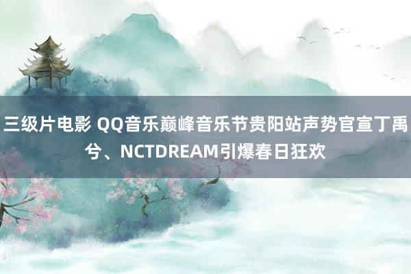 三级片电影 QQ音乐巅峰音乐节贵阳站声势官宣丁禹兮、NCTDREAM引爆春日狂欢