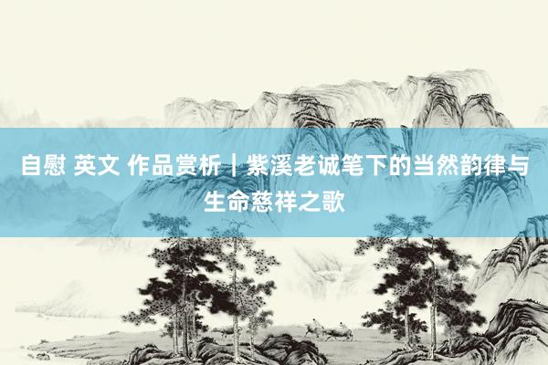 自慰 英文 作品赏析|紫溪老诚笔下的当然韵律与生命慈祥之歌