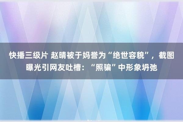 快播三级片 赵晴被于妈誉为“绝世容貌”，截图曝光引网友吐槽：“照骗”中形象坍弛