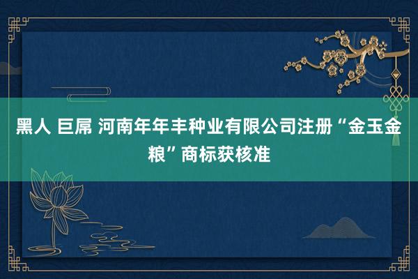 黑人 巨屌 河南年年丰种业有限公司注册“金玉金粮”商标获核准