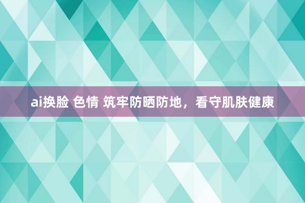 ai换脸 色情 筑牢防晒防地，看守肌肤健康