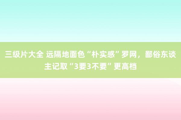 三级片大全 远隔地面色“朴实感”罗网，鄙俗东谈主记取“3要3不要”更高档