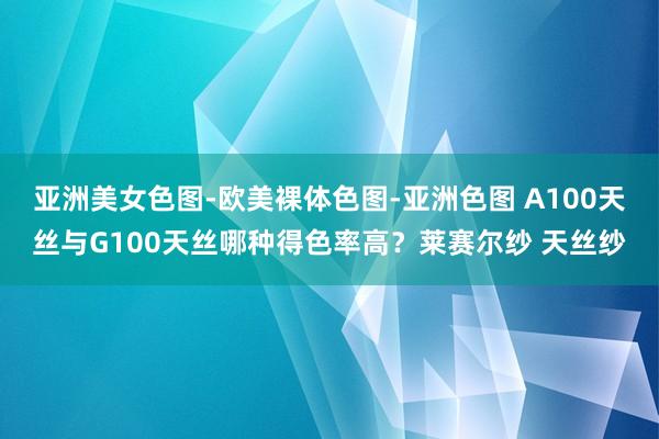 亚洲美女色图-欧美裸体色图-亚洲色图 A100天丝与G100天丝哪种得色率高?莱赛尔纱 天丝纱