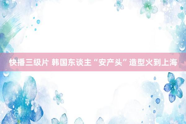 快播三级片 韩国东谈主“安产头”造型火到上海