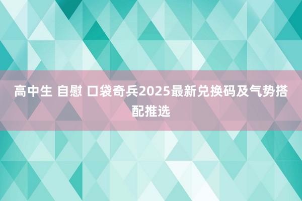 高中生 自慰 口袋奇兵2025最新兑换码及气势搭配推选