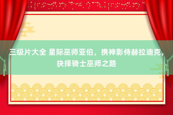 三级片大全 星际巫师亚伯，携神影侍赫拉迪克，抉择骑士巫师之路