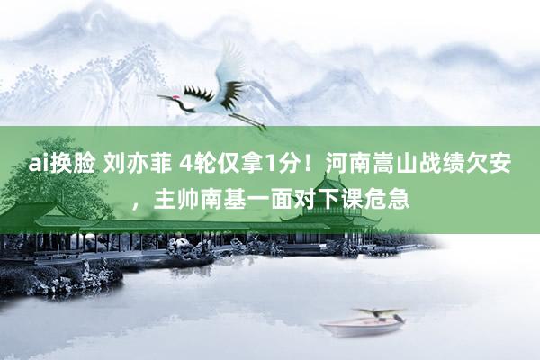 ai换脸 刘亦菲 4轮仅拿1分！河南嵩山战绩欠安，主帅南基一面对下课危急