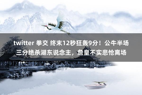 twitter 拳交 终末12秒狂轰9分！公牛半场三分绝杀湖东说念主，詹皇不实悲怆离场