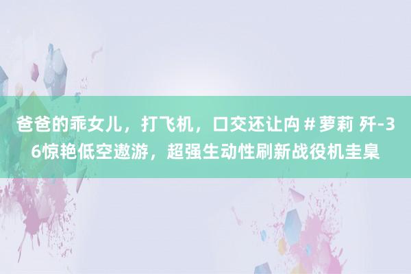 爸爸的乖女儿，打飞机，口交还让禸＃萝莉 歼-36惊艳低空遨游，超强生动性刷新战役机圭臬