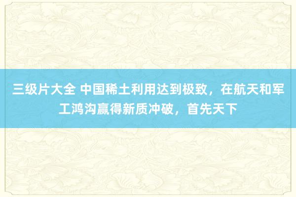 三级片大全 中国稀土利用达到极致，在航天和军工鸿沟赢得新质冲破，首先天下