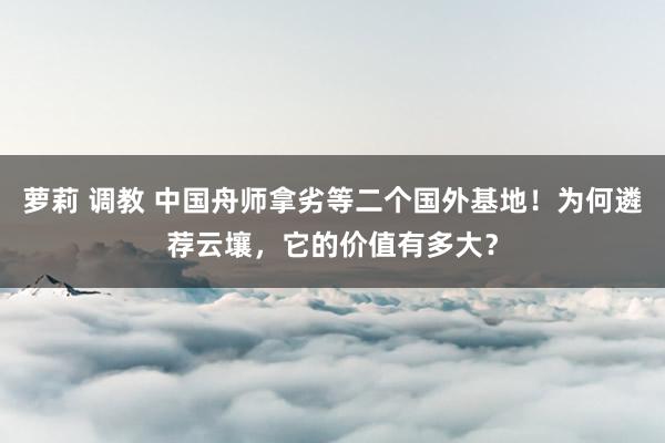 萝莉 调教 中国舟师拿劣等二个国外基地！为何遴荐云壤，它的价值有多大？