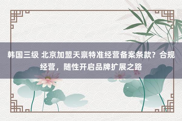 韩国三级 北京加盟天禀特准经营备案条款？合规经营，随性开启品牌扩展之路