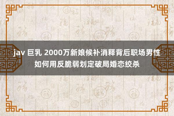 jav 巨乳 2000万新娘候补消释背后职场男性如何用反脆弱划定破局婚恋绞杀