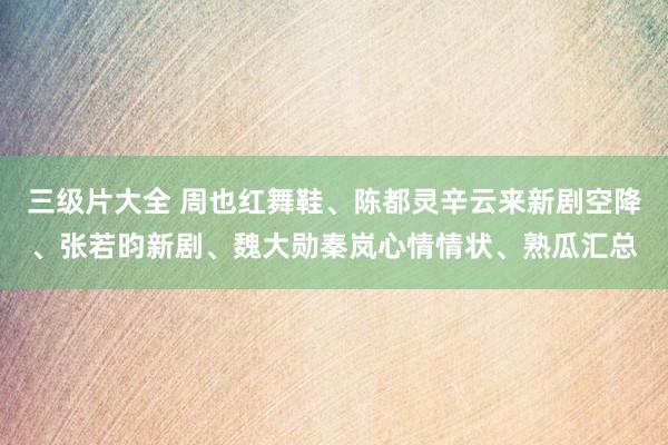 三级片大全 周也红舞鞋、陈都灵辛云来新剧空降、张若昀新剧、魏大勋秦岚心情情状、熟瓜汇总
