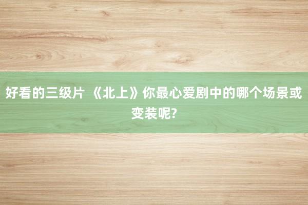 好看的三级片 《北上》你最心爱剧中的哪个场景或变装呢?