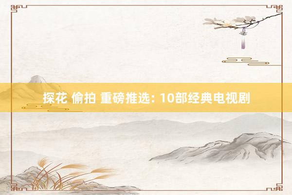 探花 偷拍 重磅推选: 10部经典电视剧