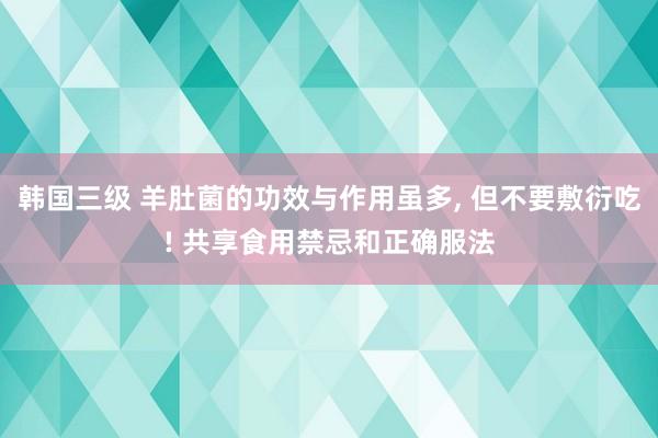 韩国三级 羊肚菌的功效与作用虽多， 但不要敷衍吃! 共享食用禁忌和正确服法