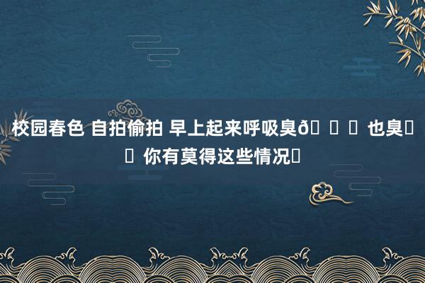 校园春色 自拍偷拍 早上起来呼吸臭👄也臭❗️你有莫得这些情况❓