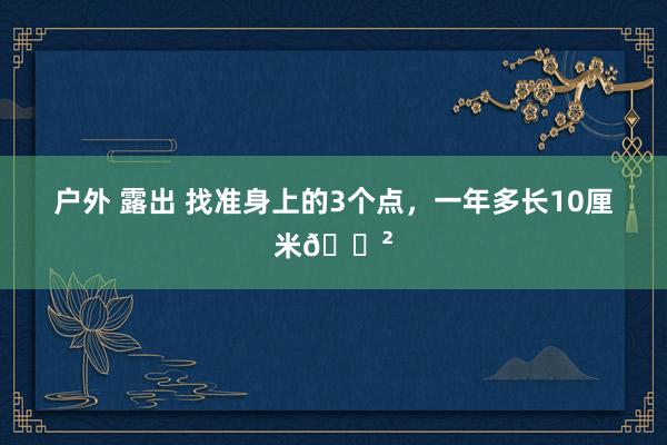 户外 露出 找准身上的3个点,一年多长10厘米🌲