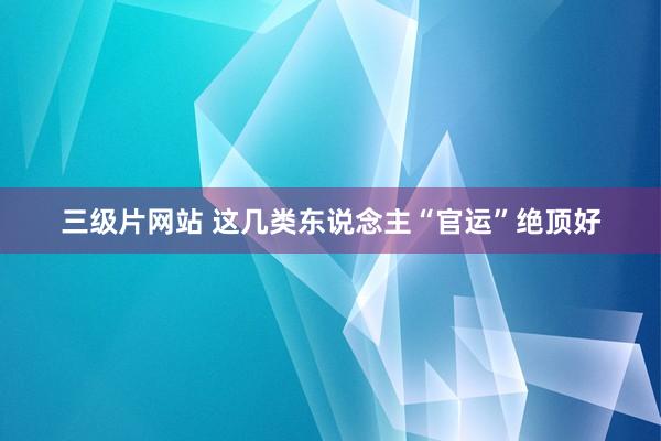 三级片网站 这几类东说念主“官运”绝顶好