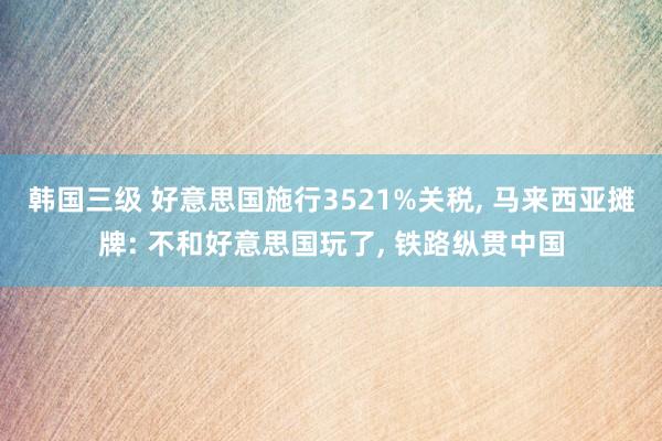 韩国三级 好意思国施行3521%关税， 马来西亚摊牌: 不和好意思国玩了， 铁路纵贯中国