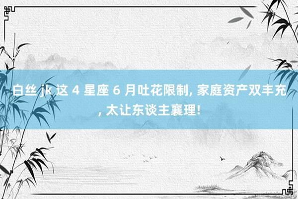白丝 jk 这 4 星座 6 月吐花限制， 家庭资产双丰充， 太让东谈主襄理!