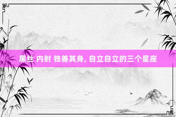黑丝 内射 独善其身， 自立自立的三个星座