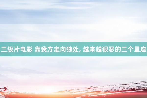 三级片电影 靠我方走向独处， 越来越狠恶的三个星座
