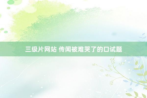 三级片网站 传闻被难哭了的口试题