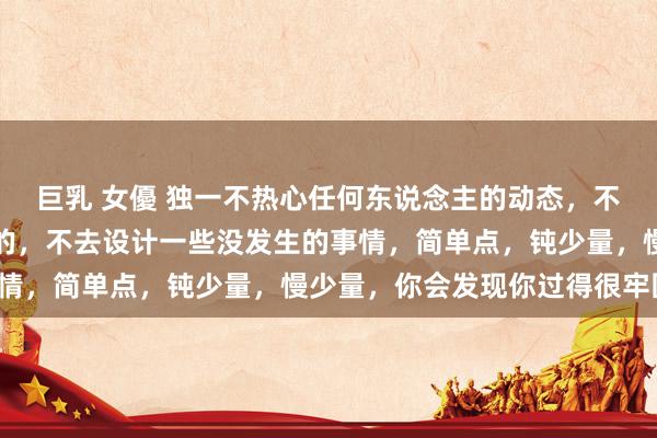 巨乳 女優 独一不热心任何东说念主的动态，不掂量任何东说念主的目的，不去设计一些没发生的事情，简单点，钝少量，慢少量，你会发现你过得很牢固。