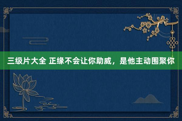 三级片大全 正缘不会让你助威，是他主动围聚你