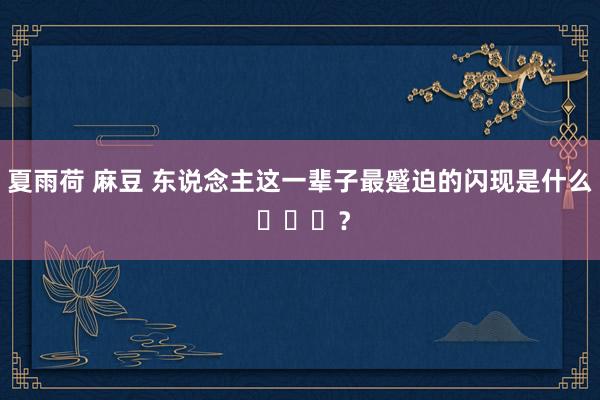 夏雨荷 麻豆 东说念主这一辈子最蹙迫的闪现是什么 ​​​？