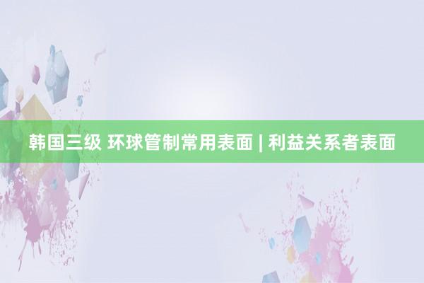 韩国三级 环球管制常用表面 | 利益关系者表面