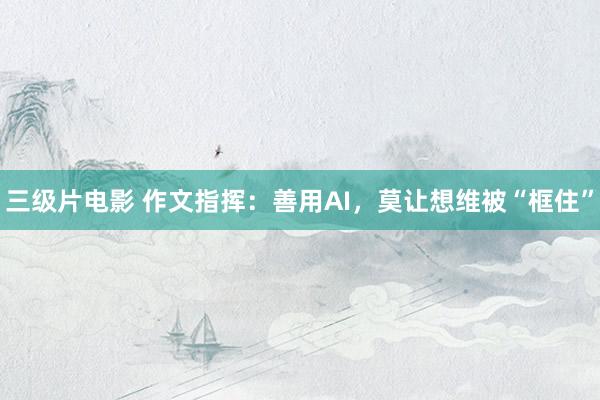 三级片电影 作文指挥：善用AI，莫让想维被“框住”